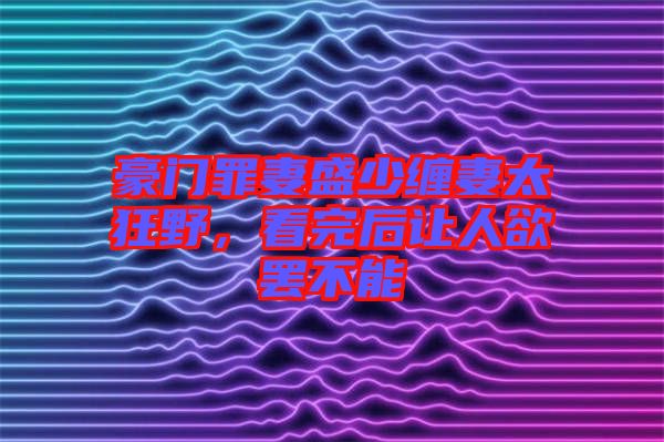 豪門罪妻盛少纏妻太狂野，看完后讓人欲罷不能