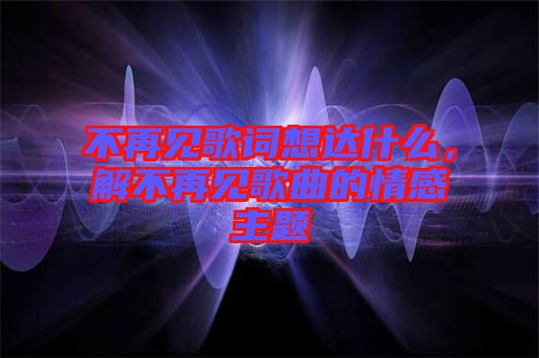 不再見歌詞想達什么，解不再見歌曲的情感主題