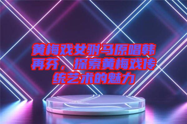 黃梅戲女駙馬原唱韓再芬，探索黃梅戲傳統(tǒng)藝術(shù)的魅力