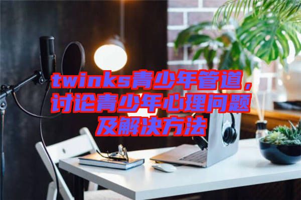 twinks青少年管道，討論青少年心理問題及解決方法