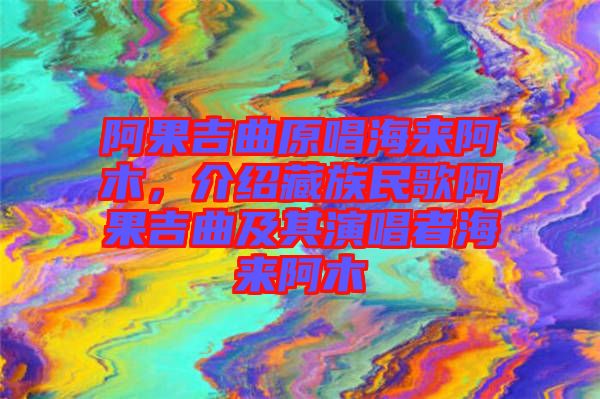 阿果吉曲原唱海來阿木，介紹藏族民歌阿果吉曲及其演唱者海來阿木