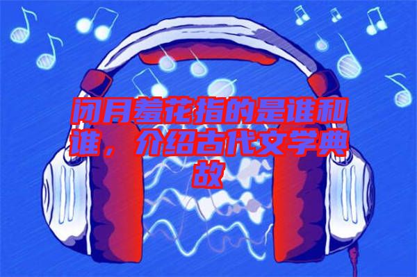 閉月羞花指的是誰(shuí)和誰(shuí)，介紹古代文學(xué)典故