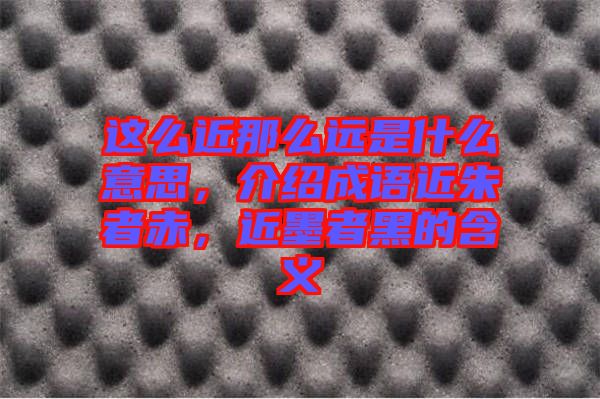 這么近那么遠(yuǎn)是什么意思，介紹成語近朱者赤，近墨者黑的含義